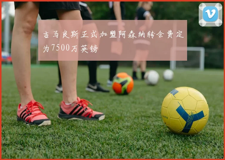 吉马良斯正式加盟阿森纳转会费定为7500万英镑