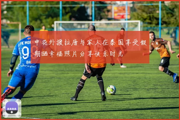 申花外援拉唐与家人在泰国享受假期晒幸福照片分享快乐时光
