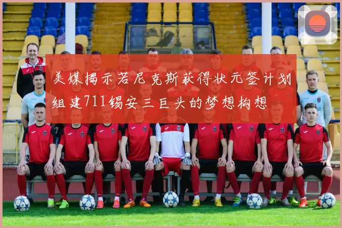 美媒揭示若尼克斯获得状元签计划组建711锡安三巨头的梦想构想