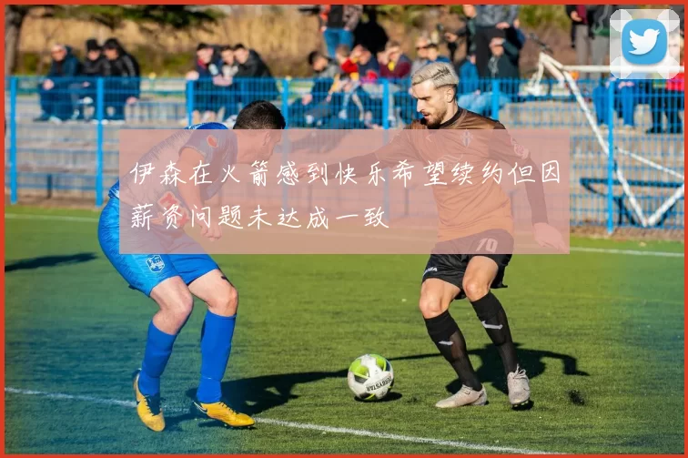 伊森在火箭感到快乐希望续约但因薪资问题未达成一致