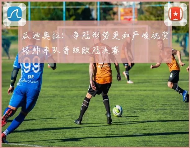 瓜迪奥拉：争冠形势更加严峻祝贺塔帅率队晋级欧冠决赛