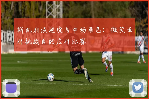 斯凯利谈逆境与中场角色：微笑面对挑战自然应对比赛