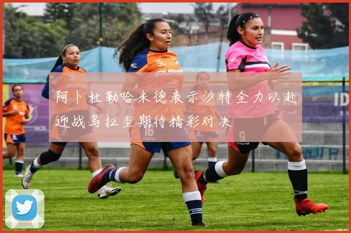 阿卜杜勒哈米德表示沙特全力以赴迎战乌拉圭期待精彩对决