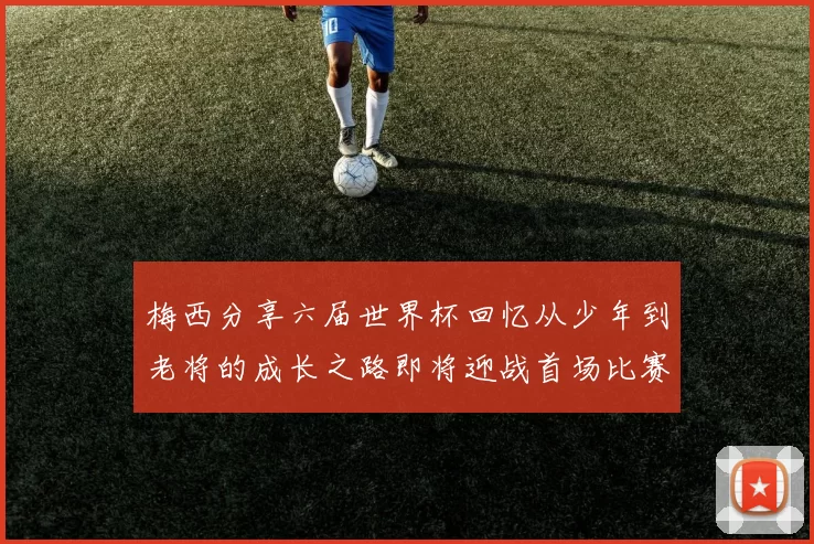 梅西分享六届世界杯回忆从少年到老将的成长之路即将迎战首场比赛