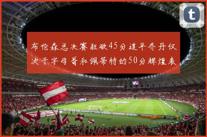 布伦森总决赛狂砍45分追平乔丹仅次于字母哥和佩蒂特的50分辉煌表现