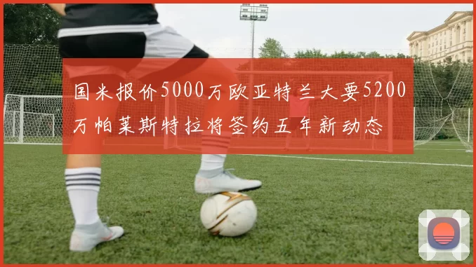 国米报价5000万欧亚特兰大要5200万帕莱斯特拉将签约五年新动态