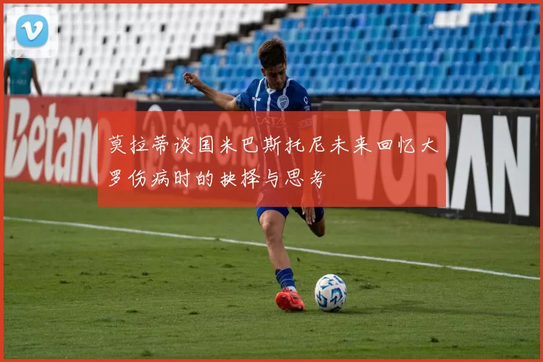 莫拉蒂谈国米巴斯托尼未来回忆大罗伤病时的抉择与思考