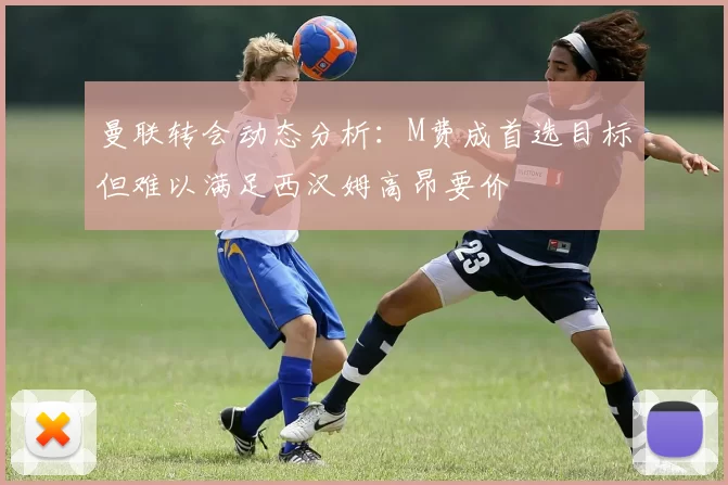 曼联转会动态分析：M费成首选目标但难以满足西汉姆高昂要价