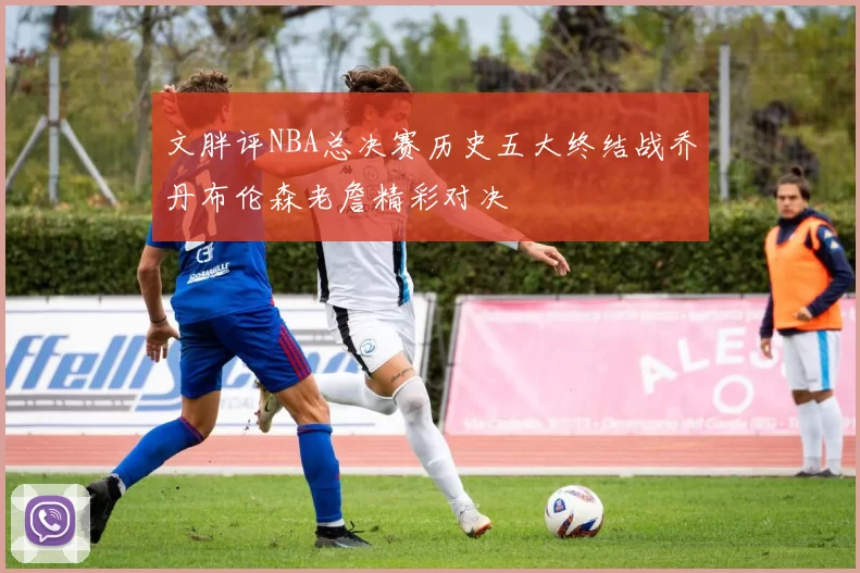 文胖评NBA总决赛历史五大终结战乔丹布伦森老詹精彩对决
