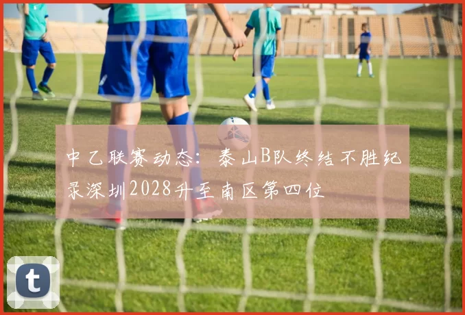 中乙联赛动态：泰山B队终结不胜纪录深圳2028升至南区第四位