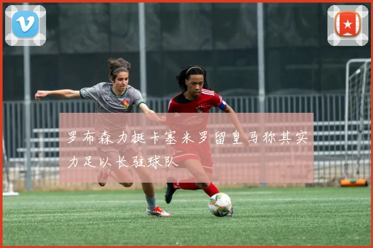 罗布森力挺卡塞米罗留皇马称其实力足以长驻球队