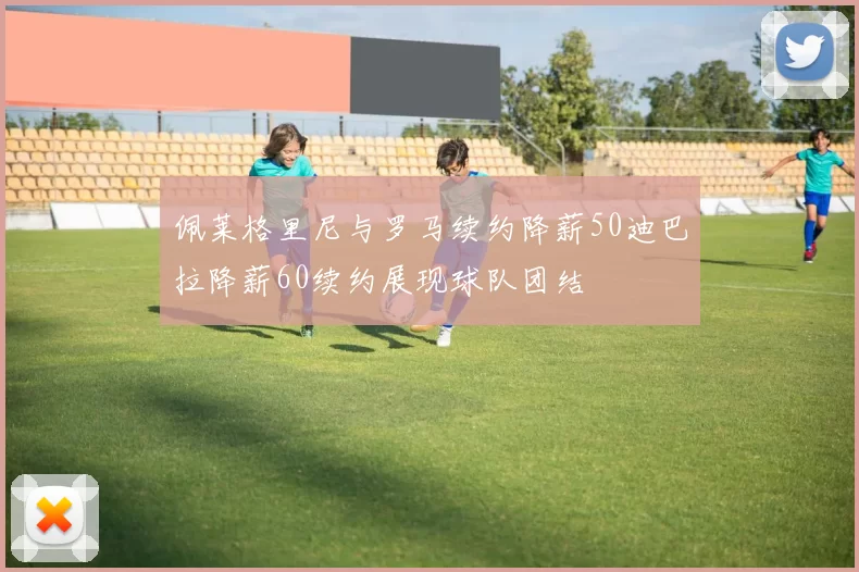 佩莱格里尼与罗马续约降薪50迪巴拉降薪60续约展现球队团结