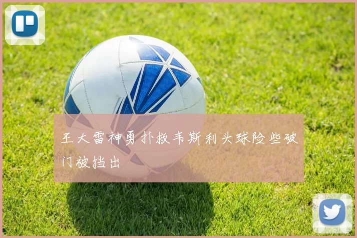 王大雷神勇扑救韦斯利头球险些破门被挡出