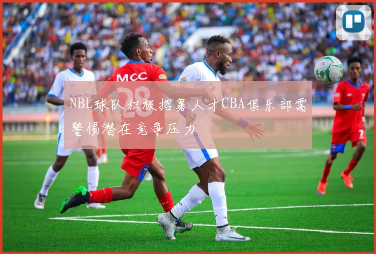 NBL球队积极招募人才CBA俱乐部需警惕潜在竞争压力
