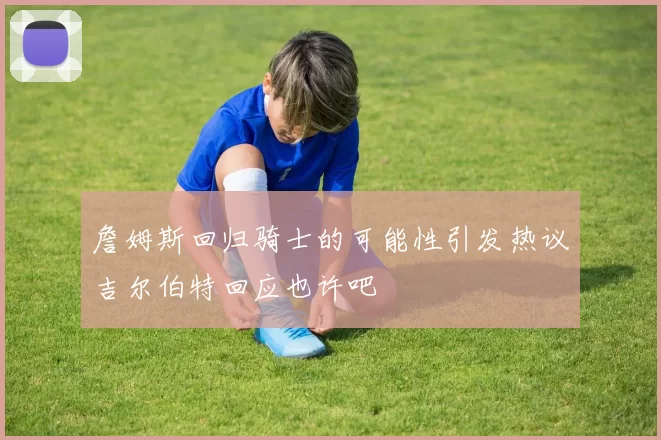 詹姆斯回归骑士的可能性引发热议吉尔伯特回应也许吧