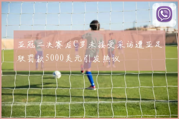 亚冠二决赛后C罗未接受采访遭亚足联罚款5000美元引发热议