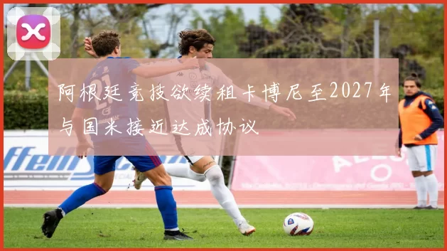 阿根廷竞技欲续租卡博尼至2027年与国米接近达成协议