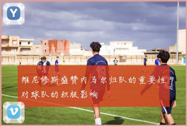 维尼修斯盛赞内马尔归队的重要性对球队的积极影响