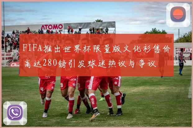 FIFA推出世界杯限量版文化衫售价高达280镑引发球迷热议与争议