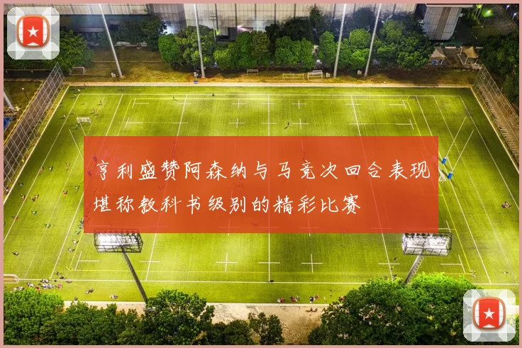 亨利盛赞阿森纳与马竞次回合表现堪称教科书级别的精彩比赛