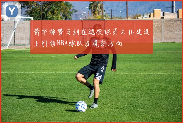 萧华称赞马刺在退役球员文化建设上引领NBA球队发展新方向